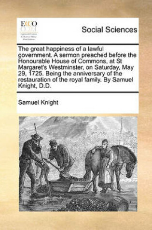 Cover of The great happiness of a lawful government. A sermon preached before the Honourable House of Commons, at St Margaret's Westminster, on Saturday, May 29, 1725. Being the anniversary of the restauration of the royal family. By Samuel Knight, D.D.