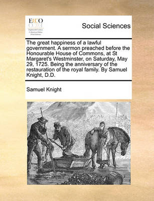 Book cover for The great happiness of a lawful government. A sermon preached before the Honourable House of Commons, at St Margaret's Westminster, on Saturday, May 29, 1725. Being the anniversary of the restauration of the royal family. By Samuel Knight, D.D.