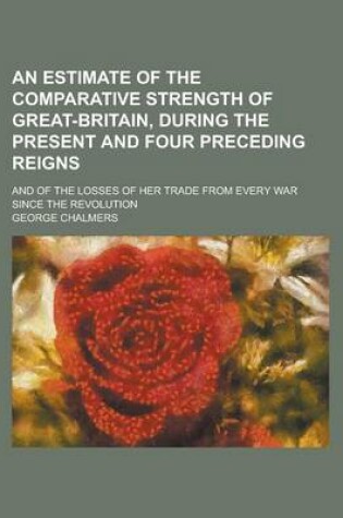 Cover of An Estimate of the Comparative Strength of Great-Britain, During the Present and Four Preceding Reigns; And of the Losses of Her Trade from Every War