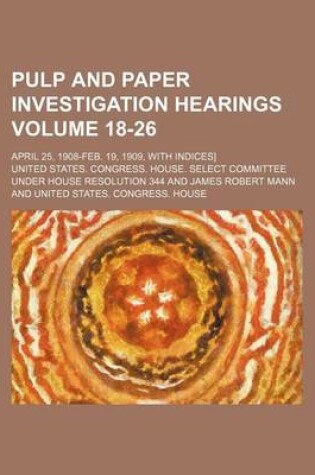 Cover of Pulp and Paper Investigation Hearings Volume 18-26; April 25, 1908-Feb. 19, 1909, with Indices]