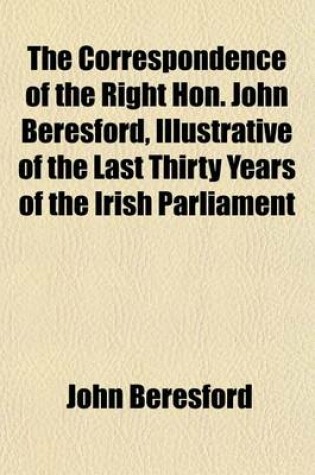 Cover of The Correspondence of the Right Hon. John Beresford, Illustrative of the Last Thirty Years of the Irish Parliament Volume 1