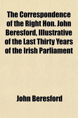 Book cover for The Correspondence of the Right Hon. John Beresford, Illustrative of the Last Thirty Years of the Irish Parliament Volume 1