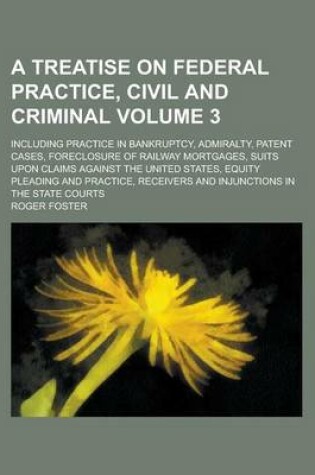 Cover of A Treatise on Federal Practice, Civil and Criminal; Including Practice in Bankruptcy, Admiralty, Patent Cases, Foreclosure of Railway Mortgages, Suits Upon Claims Against the United States, Equity Pleading and Practice, Receivers Volume 3