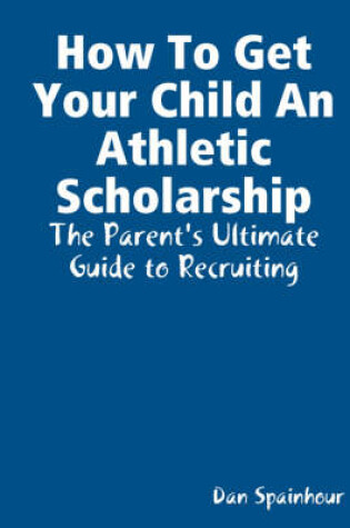 Cover of How To Get Your Child An Athletic Scholarship: The Parent's Ultimate Guide to Recruiting