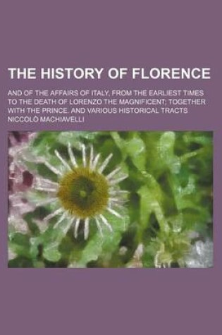 Cover of The History of Florence; And of the Affairs of Italy, from the Earliest Times to the Death of Lorenzo the Magnificent Together with the Prince. and Various Historical Tracts