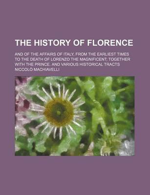 Book cover for The History of Florence; And of the Affairs of Italy, from the Earliest Times to the Death of Lorenzo the Magnificent Together with the Prince. and Various Historical Tracts