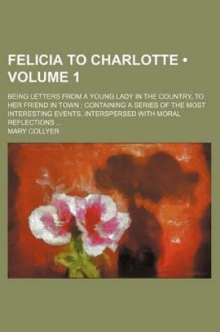 Cover of Felicia to Charlotte (Volume 1); Being Letters from a Young Lady in the Country, to Her Friend in Town Containing a Series of the Most Interesting Eve