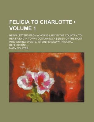 Book cover for Felicia to Charlotte (Volume 1); Being Letters from a Young Lady in the Country, to Her Friend in Town Containing a Series of the Most Interesting Eve