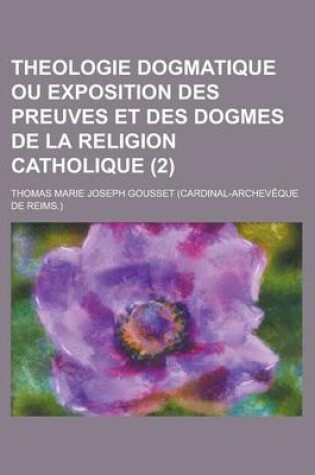 Cover of Theologie Dogmatique Ou Exposition Des Preuves Et Des Dogmes de La Religion Catholique (2)