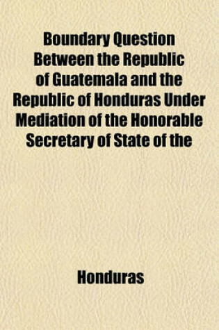 Cover of Boundary Question Between the Republic of Guatemala and the Republic of Honduras Under Mediation of the Honorable Secretary of State of the