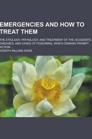 Cover of Emergencies and How to Treat Them; The Etiology, Pathology, and Treatment of the Accidents, Diseases, and Cases of Poisoning, Which Demand Prompt Acti