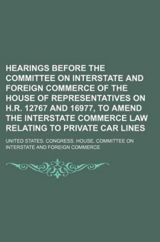 Cover of Hearings Before the Committee on Interstate and Foreign Commerce of the House of Representatives on H.R. 12767 and 16977, to Amend the Interstate Commerce Law Relating to Private Car Lines