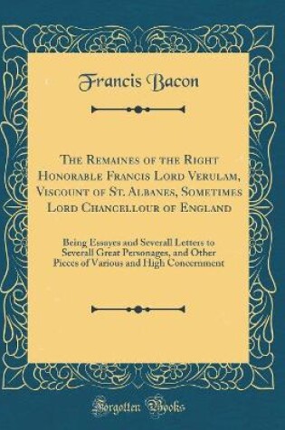 Cover of The Remaines of the Right Honorable Francis Lord Verulam, Viscount of St. Albanes, Sometimes Lord Chancellour of England