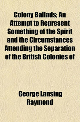 Cover of Colony Ballads; An Attempt to Represent Something of the Spirit and the Circumstances Attending the Separation of the British Colonies of