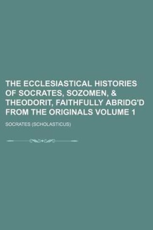 Cover of The Ecclesiastical Histories of Socrates, Sozomen, & Theodorit, Faithfully Abridg'd from the Originals Volume 1