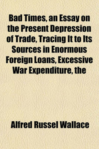 Cover of The Bad Times, an Essay on the Present Depression of Trade, Tracing It to Its Sources in Enormous Foreign Loans, Excessive War Expenditure