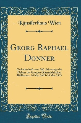 Cover of Georg Raphael Donner: Gedenkschrift zum 200. Jahrestage der Geburt des Grossen Österreichischen Bildhauers, 24 Mai 1693-24 Mai 1893 (Classic Reprint)