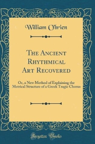 Cover of The Ancient Rhythmical Art Recovered: Or, a New Method of Explaining the Metrical Structure of a Greek Tragic Chorus (Classic Reprint)