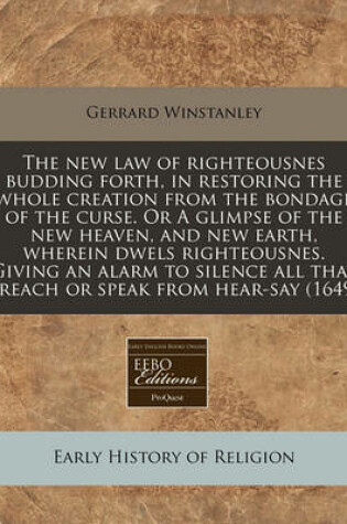 Cover of The New Law of Righteousnes Budding Forth, in Restoring the Whole Creation from the Bondage of the Curse. or a Glimpse of the New Heaven, and New Earth, Wherein Dwels Righteousnes. Giving an Alarm to Silence All That Preach or Speak from Hear-Say (1649)