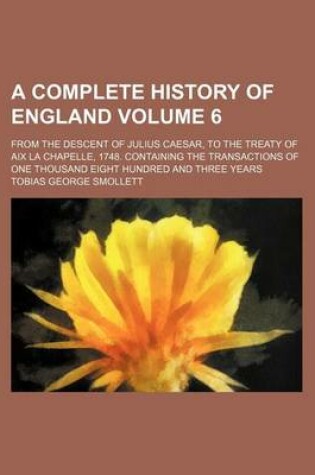 Cover of A Complete History of England Volume 6; From the Descent of Julius Caesar, to the Treaty of AIX La Chapelle, 1748. Containing the Transactions of One Thousand Eight Hundred and Three Years