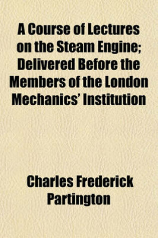 Cover of A Course of Lectures on the Steam Engine; Delivered Before the Members of the London Mechanics' Institution