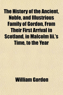 Book cover for The History of the Ancient, Noble, and Illustrious Family of Gordon, from Their First Arrival in Scotland, in Malcolm III.'s Time, to the Year