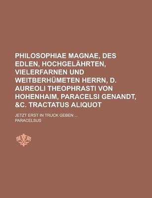 Book cover for Philosophiae Magnae, Des Edlen, Hochgelahrten, Vielerfarnen Und Weitberhumeten Herrn, D. Aureoli Theophrasti Von Hohenhaim, Paracelsi Genandt, &C. Tractatus Aliquot; Jetzt Erst in Truck Geben ...