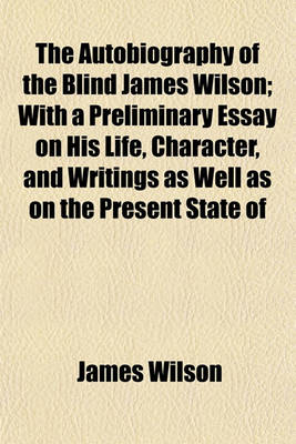 Book cover for The Autobiography of the Blind James Wilson; With a Preliminary Essay on His Life, Character, and Writings as Well as on the Present State of