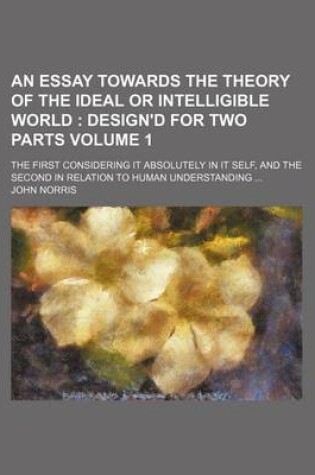 Cover of An Essay Towards the Theory of the Ideal or Intelligible World Volume 1; The First Considering It Absolutely in It Self, and the Second in Relation to Human Understanding ...