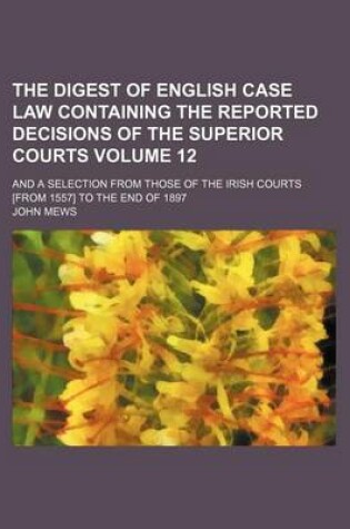 Cover of The Digest of English Case Law Containing the Reported Decisions of the Superior Courts Volume 12; And a Selection from Those of the Irish Courts [From 1557] to the End of 1897