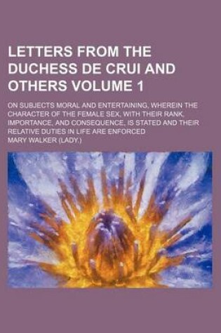 Cover of Letters from the Duchess de Crui and Others Volume 1; On Subjects Moral and Entertaining, Wherein the Character of the Female Sex, with Their Rank, Importance, and Consequence, Is Stated and Their Relative Duties in Life Are Enforced