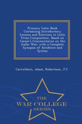 Cover of Primary Latin Book Containing Introductory Lessons and Exercises in Latin Prose Composition, Based on Caesar's Commentaries on the Gallic War; With a Complete Synopsis of Accidence and Syntax - War College Series