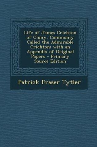 Cover of Life of James Crichton of Cluny, Commonly Called the Admirable Crichton; With an Appendix of Original Papers - Primary Source Edition