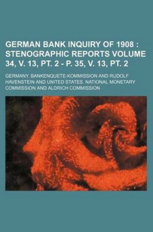 Cover of German Bank Inquiry of 1908 Volume 34, V. 13, PT. 2 - P. 35, V. 13, PT. 2; Stenographic Reports