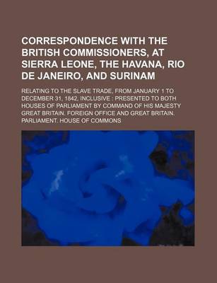 Book cover for Correspondence with the British Commissioners, at Sierra Leone, the Havana, Rio de Janeiro, and Surinam; Relating to the Slave Trade, from January 1 to December 31, 1842, Inclusive Presented to Both Houses of Parliament by Command of His Majesty