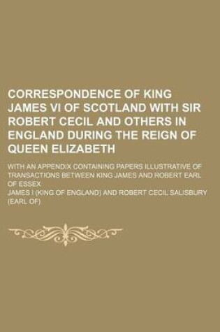 Cover of Correspondence of King James VI of Scotland with Sir Robert Cecil and Others in England During the Reign of Queen Elizabeth; With an Appendix Containing Papers Illustrative of Transactions Between King James and Robert Earl of Essex