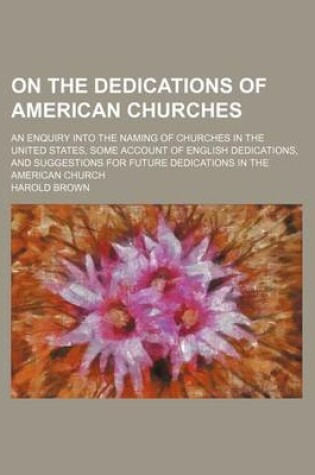 Cover of On the Dedications of American Churches; An Enquiry Into the Naming of Churches in the United States, Some Account of English Dedications, and Suggestions for Future Dedications in the American Church