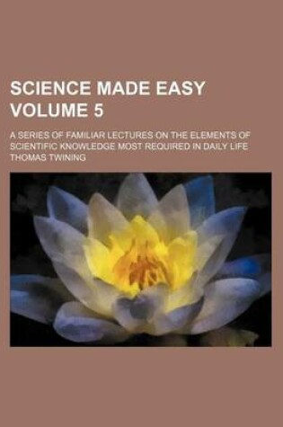 Cover of Science Made Easy Volume 5; A Series of Familiar Lectures on the Elements of Scientific Knowledge Most Required in Daily Life