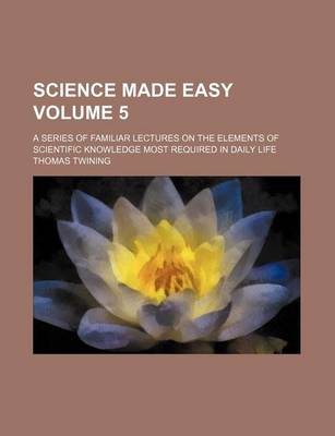 Book cover for Science Made Easy Volume 5; A Series of Familiar Lectures on the Elements of Scientific Knowledge Most Required in Daily Life