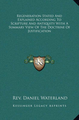 Cover of Regeneration Stated and Explained According to Scripture and Antiquity with a Summary View of the Doctrine of Justification