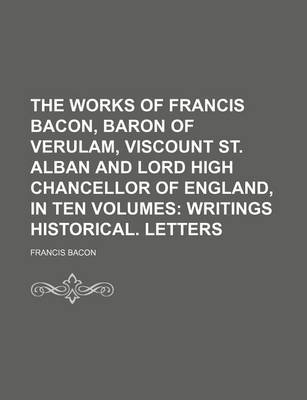 Book cover for The Works of Francis Bacon, Baron of Verulam, Viscount St. Alban and Lord High Chancellor of England, in Ten Volumes (Volume 5); Writings Historical. Letters