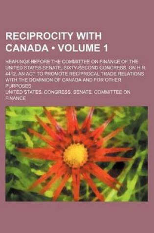 Cover of Reciprocity with Canada (Volume 1); Hearings Before the Committee on Finance of the United States Senate, Sixty-Second Congress, on H.R. 4412, an ACT to Promote Reciprocal Trade Relations with the Dominion of Canada and for Other Purposes