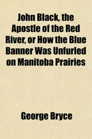 Cover of John Black, the Apostle of the Red River, or How the Blue Banner Was Unfurled on Manitoba Prairies