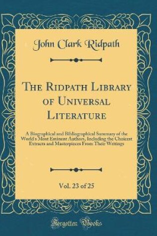 Cover of The Ridpath Library of Universal Literature, Vol. 23 of 25: A Biographical and Bibliographical Summary of the World's Most Eminent Authors, Including the Choicest Extracts and Masterpieces From Their Writings (Classic Reprint)