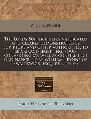 Book cover for The Lords Supper Briefly Vindicated and Clearly Demonstrated by Scripture and Other Authorities, to Be a Grace-Begetting, Soul-Converting (as Well as Confirming) Ordinance ... / By William Prynne of Swainswick, Esquire ... (1657)