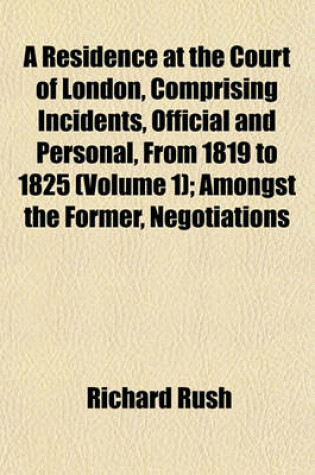 Cover of A Residence at the Court of London, Comprising Incidents, Official and Personal, from 1819 to 1825 (Volume 1); Amongst the Former, Negotiations