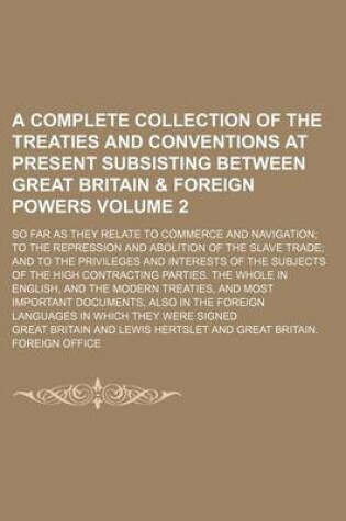 Cover of A Complete Collection of the Treaties and Conventions at Present Subsisting Between Great Britain & Foreign Powers Volume 2; So Far as They Relate to Commerce and Navigation to the Repression and Abolition of the Slave Trade and to the Privileges and Interes