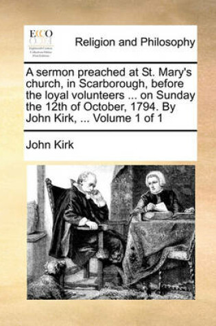 Cover of A Sermon Preached at St. Mary's Church, in Scarborough, Before the Loyal Volunteers ... on Sunday the 12th of October, 1794. by John Kirk, ... Volume 1 of 1