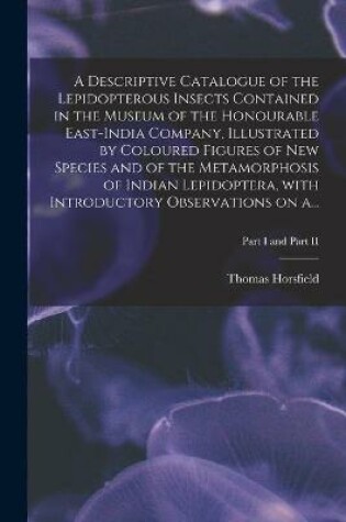 Cover of A Descriptive Catalogue of the Lepidopterous Insects Contained in the Museum of the Honourable East-India Company, Illustrated by Coloured Figures of New Species and of the Metamorphosis of Indian Lepidoptera, With Introductory Observations on A...; Part I a