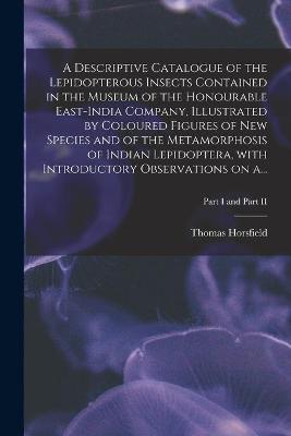 Book cover for A Descriptive Catalogue of the Lepidopterous Insects Contained in the Museum of the Honourable East-India Company, Illustrated by Coloured Figures of New Species and of the Metamorphosis of Indian Lepidoptera, With Introductory Observations on A...; Part I a